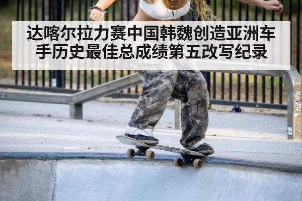 达喀尔拉力赛中国韩魏创造亚洲车手历史最佳总成绩第五改写纪录